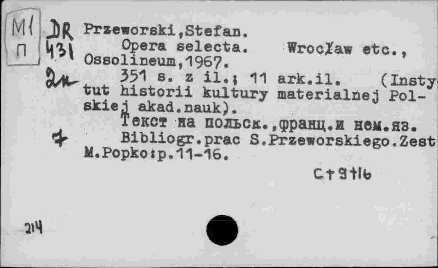 ﻿I
МІ JbR Przeworeki,Stefan.
n Uxi Opera eelecta. Wroclaw etc., ___0ssolineum,1967.
Jl*. 351 s. z il»I 11 ark.il. (Insty '"^ïut historii kultury materialise j Pol-skiej akad.nauk).
Текст на польок.,франц.и нем.яз.
»ф- Bibliogr.prac S.Przeworskiego.Zest M.Popkotp.11-16.
стань
ЯЧ